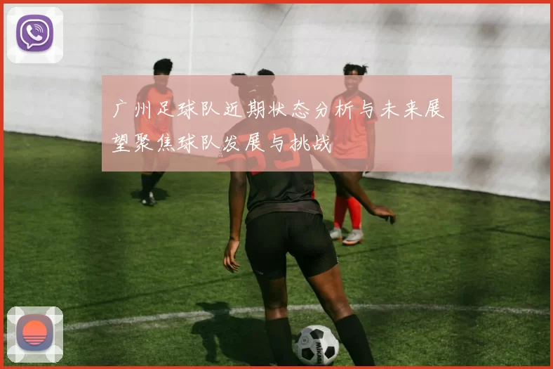 广州足球队近期状态分析与未来展望聚焦球队发展与挑战