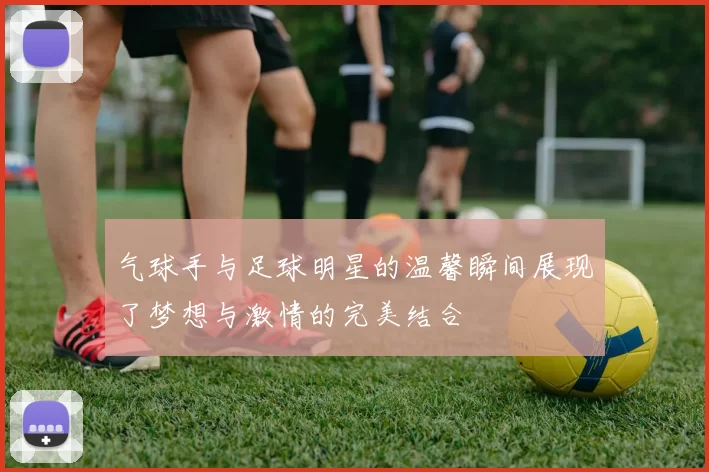 气球手与足球明星的温馨瞬间展现了梦想与激情的完美结合