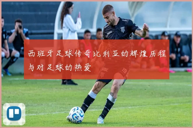 西班牙足球传奇比利亚的辉煌历程与对足球的热爱