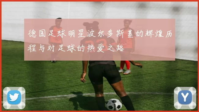 德国足球明星波尔多斯基的辉煌历程与对足球的热爱之路