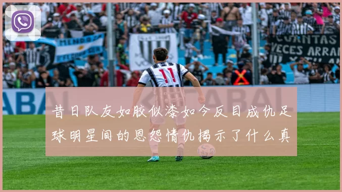 昔日队友如胶似漆如今反目成仇足球明星间的恩怨情仇揭示了什么真相