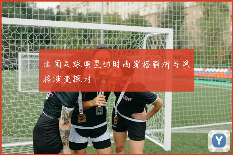 法国足球明星的时尚穿搭解析与风格演变探讨