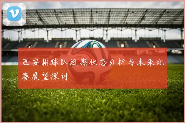 西安排球队近期状态分析与未来比赛展望探讨