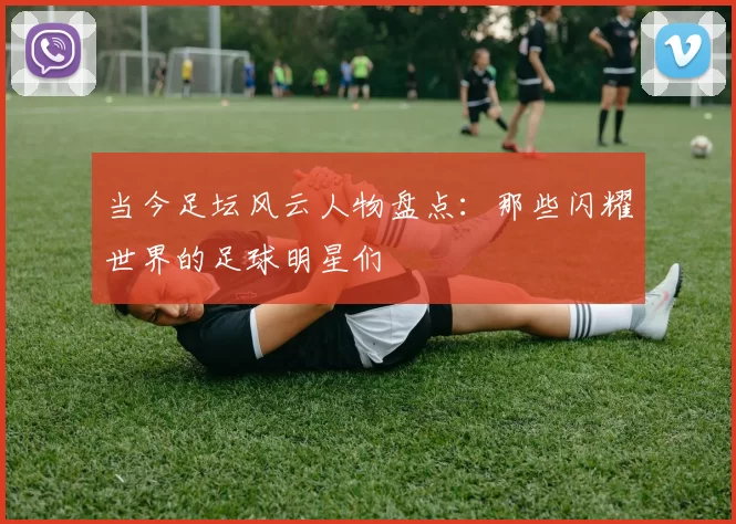 当今足坛风云人物盘点：那些闪耀世界的足球明星们
