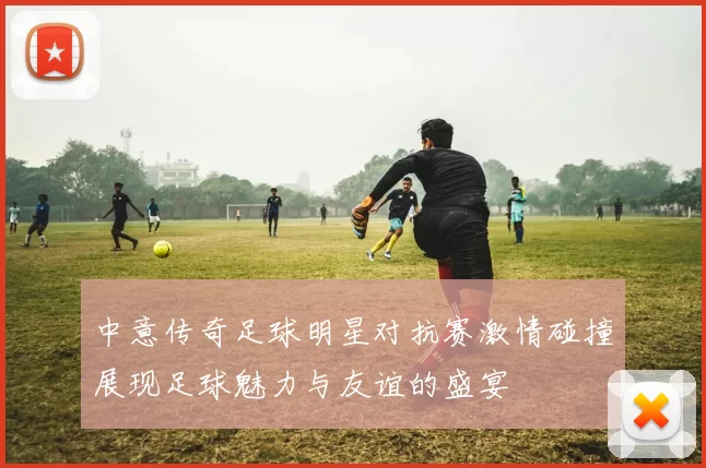 中意传奇足球明星对抗赛激情碰撞展现足球魅力与友谊的盛宴