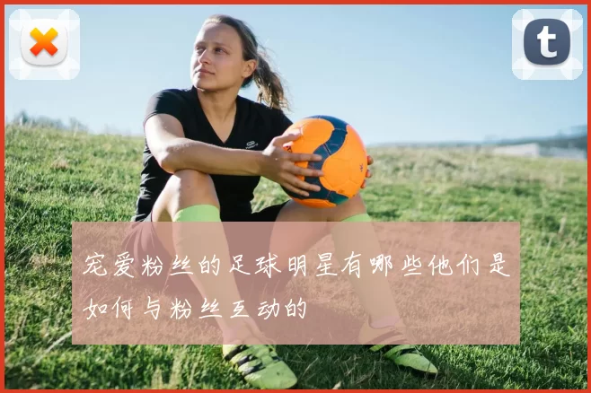 宠爱粉丝的足球明星有哪些他们是如何与粉丝互动的