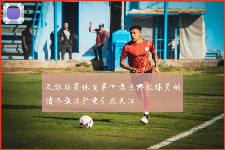足球明星休克事件盘点哪位球员的情况最为严重引发关注