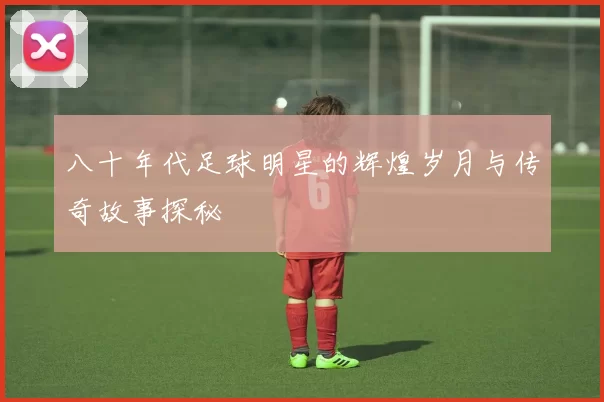 八十年代足球明星的辉煌岁月与传奇故事探秘