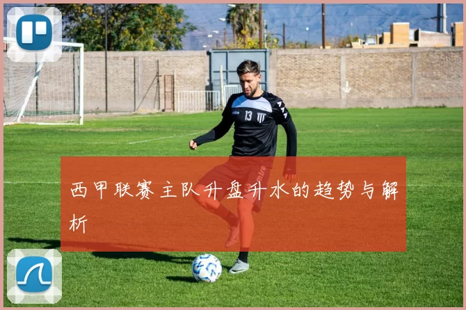 西甲联赛主队升盘升水的趋势与解析