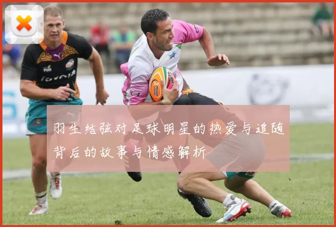 羽生结弦对足球明星的热爱与追随背后的故事与情感解析